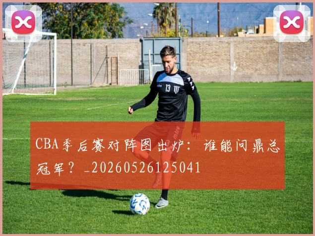CBA季后赛对阵图出炉:谁能问鼎总冠军?_20260526125041