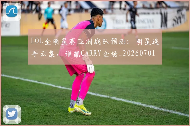 LOL全明星赛亚洲战队预测:明星选手云集,谁能CARRY全场_20260701214649