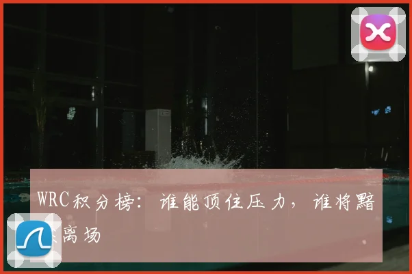 WRC积分榜:谁能顶住压力,谁将黯然离场
