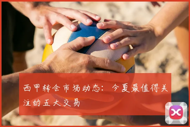 西甲转会市场动态:今夏最值得关注的五大交易