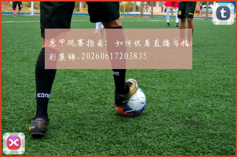 意甲观赛指南：如何收看直播与精彩集锦_20260617203835