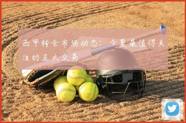 西甲转会市场动态:今夏最值得关注的五大交易