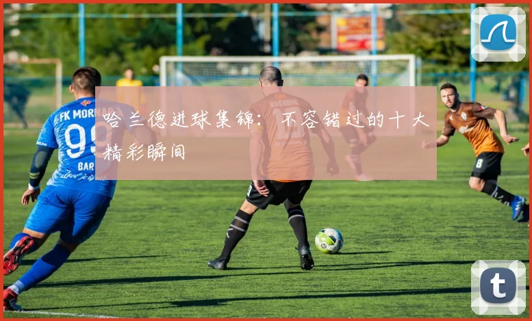 哈兰德进球集锦：不容错过的十大精彩瞬间
