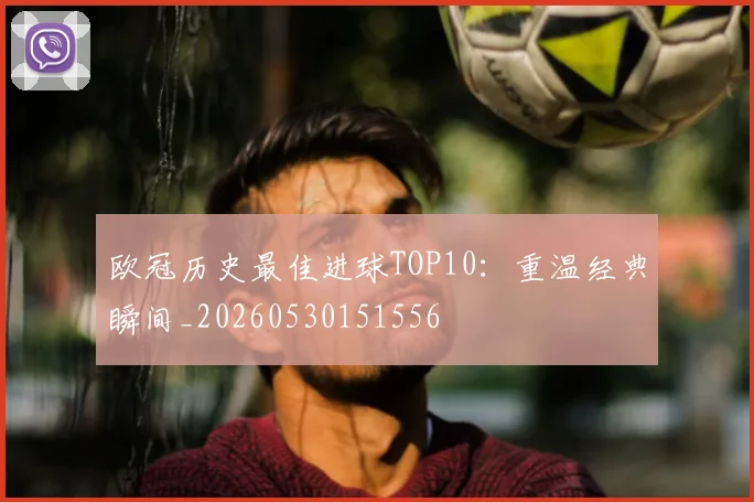 欧冠历史最佳进球TOP10：重温经典瞬间_20260530151556