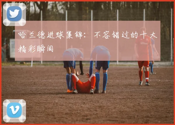 哈兰德进球集锦：不容错过的十大精彩瞬间