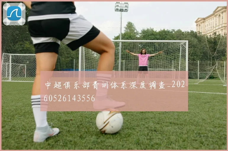 中超俱乐部青训体系深度调查_20260526143556