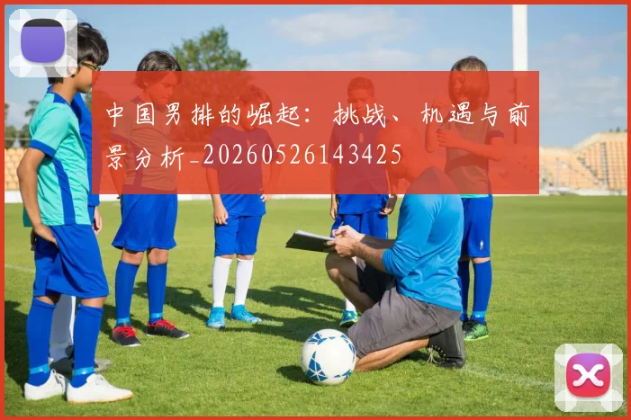 中国男排的崛起:挑战、机遇与前景分析_20260526143425
