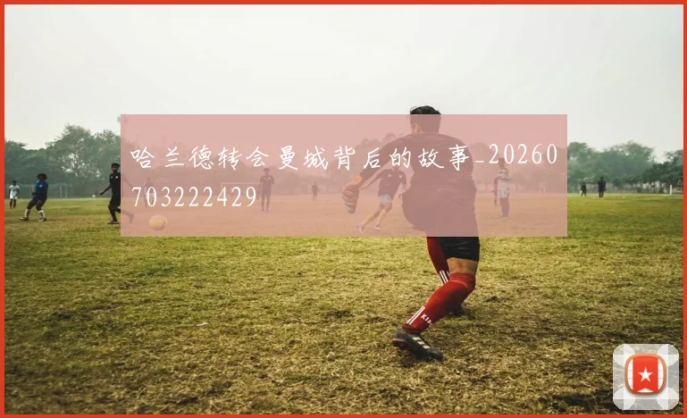 哈兰德转会曼城背后的故事_20260703222429