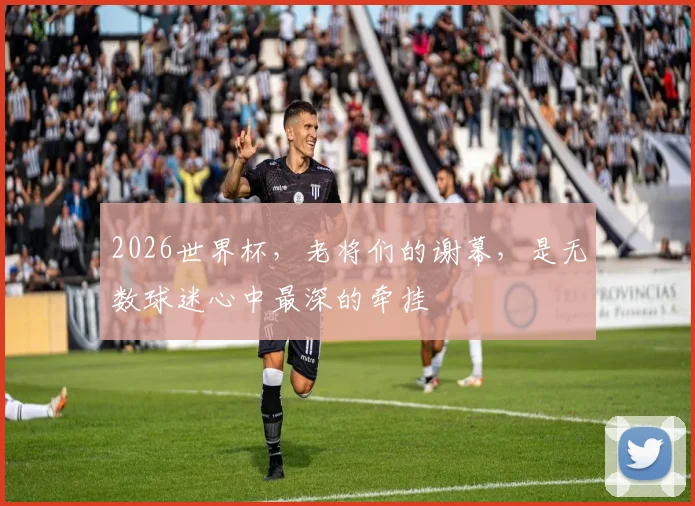 2026世界杯,老将们的谢幕,是无数球迷心中最深的牵挂