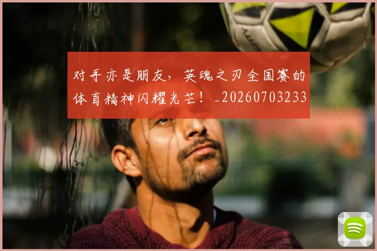 对手亦是朋友,英魂之刃全国赛的体育精神闪耀光芒!_20260703233720_20260722150817