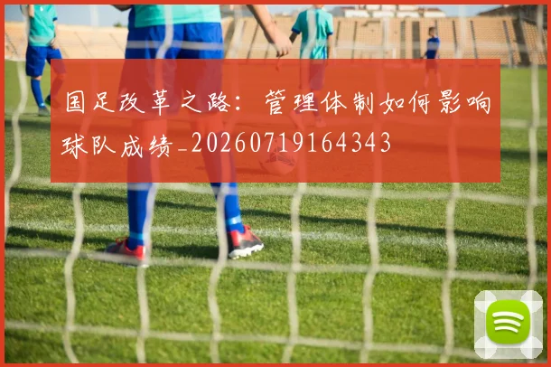 国足改革之路：管理体制如何影响球队成绩_20260719164343