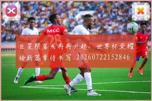 巨星陨落或冉冉升起，世界杯荣耀榜新篇章待书写_20260722152846