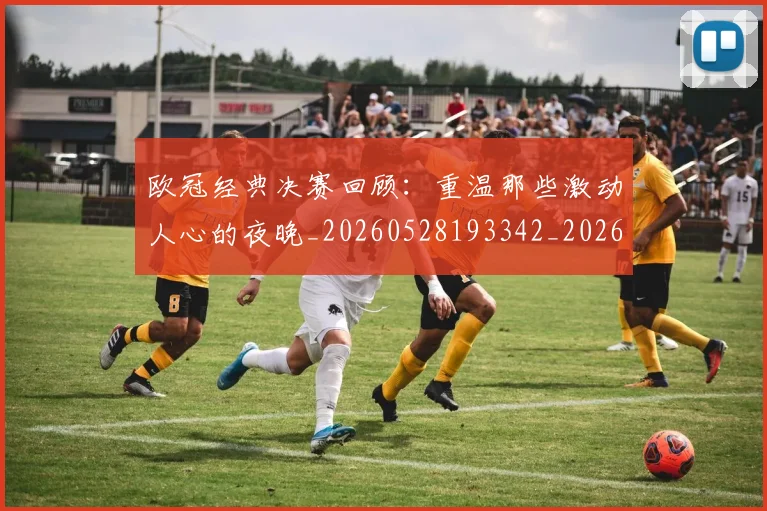 欧冠经典决赛回顾：重温那些激动人心的夜晚_20260528193342_20260708190712_20260801200112