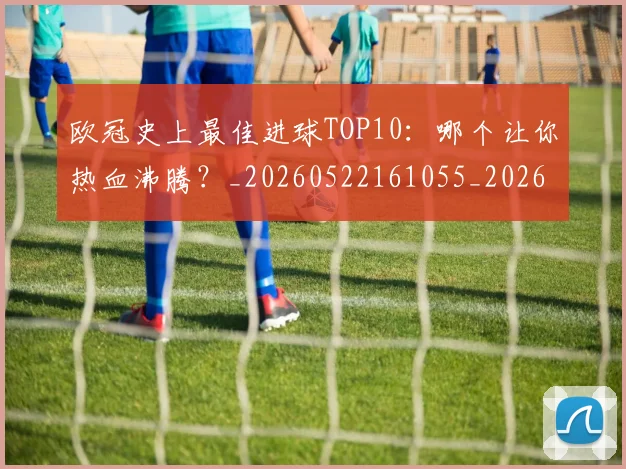 欧冠史上最佳进球TOP10:哪个让你热血沸腾?_20260522161055_20260707150706