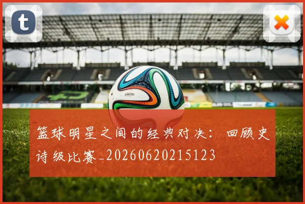 篮球明星之间的经典对决:回顾史诗级比赛_20260620215123