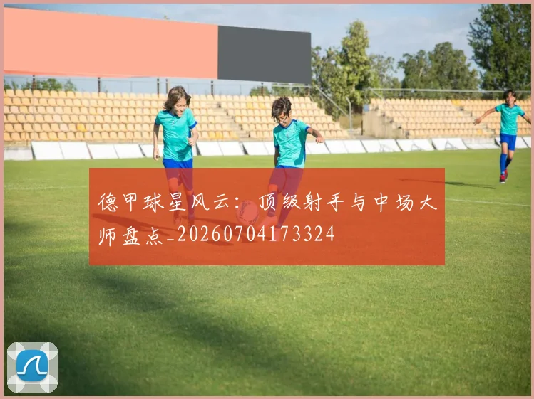 德甲球星风云：顶级射手与中场大师盘点_20260704173324