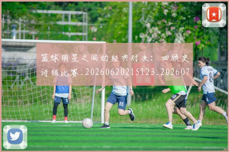 篮球明星之间的经典对决：回顾史诗级比赛_20260620215123_20260708200007_20260805165636