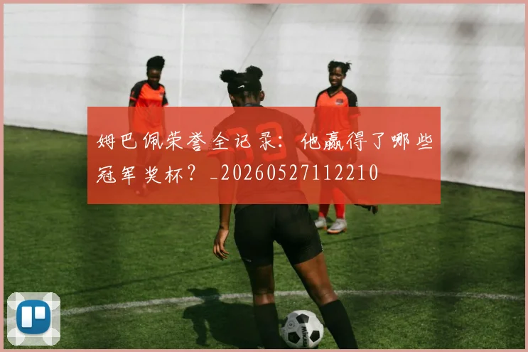 姆巴佩荣誉全记录:他赢得了哪些冠军奖杯?_20260527112210