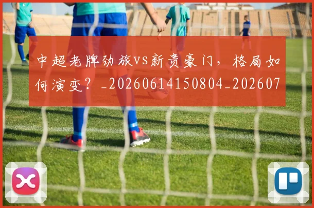中超老牌劲旅vs新贵豪门，格局如何演变？_20260614150804_20260703205108