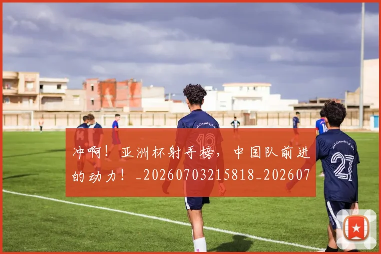 冲啊！亚洲杯射手榜，中国队前进的动力！_20260703215818_20260718005744
