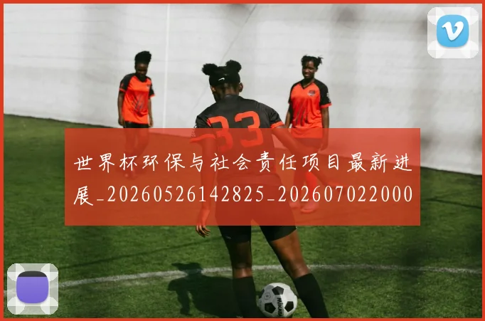 世界杯环保与社会责任项目最新进展_20260526142825_20260702200030_20260715192658