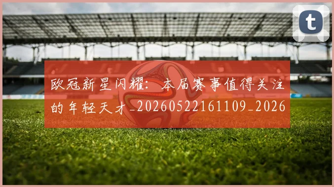 欧冠新星闪耀:本届赛事值得关注的年轻天才_20260522161109_20260707151216