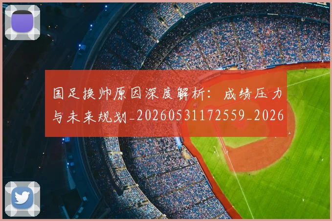 国足换帅原因深度解析:成绩压力与未来规划_20260531172559_20260719163809