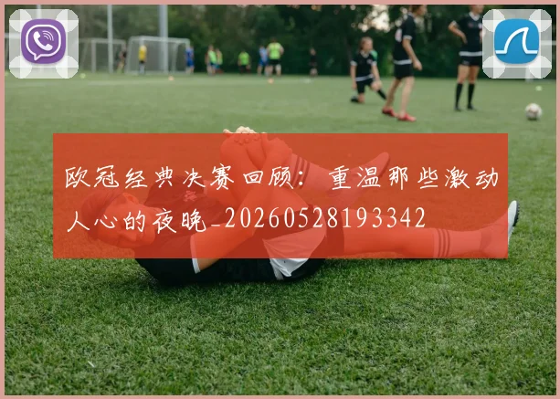 欧冠经典决赛回顾：重温那些激动人心的夜晚_20260528193342