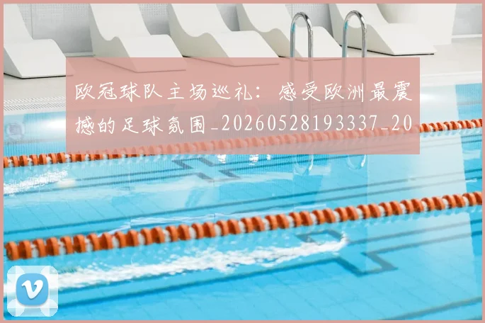 欧冠球队主场巡礼：感受欧洲最震撼的足球氛围_20260528193337_20260708190654