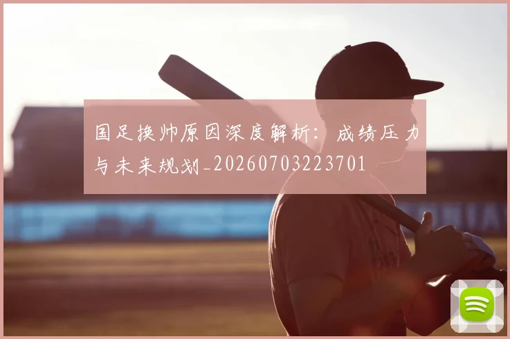 国足换帅原因深度解析:成绩压力与未来规划_20260703223701