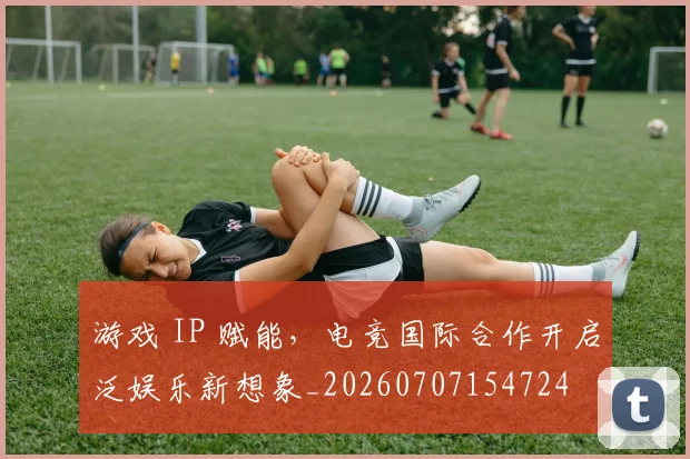 游戏 IP 赋能,电竞国际合作开启泛娱乐新想象_20260707154724