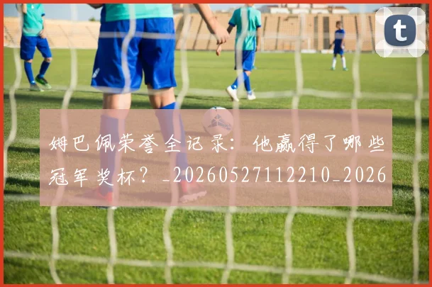 姆巴佩荣誉全记录:他赢得了哪些冠军奖杯?_20260527112210_20260720190537