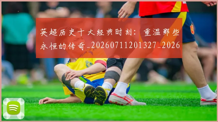英超历史十大经典时刻：重温那些永恒的传奇_20260711201327_20260803144905
