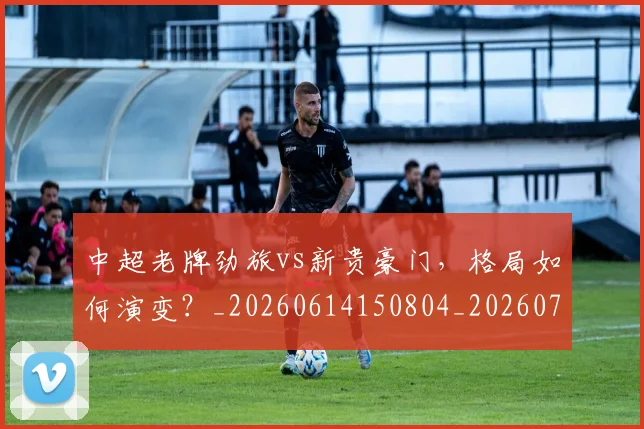 中超老牌劲旅vs新贵豪门，格局如何演变？_20260614150804_20260716190723
