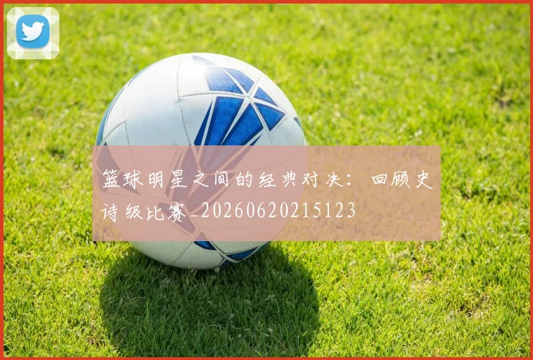 篮球明星之间的经典对决：回顾史诗级比赛_20260620215123