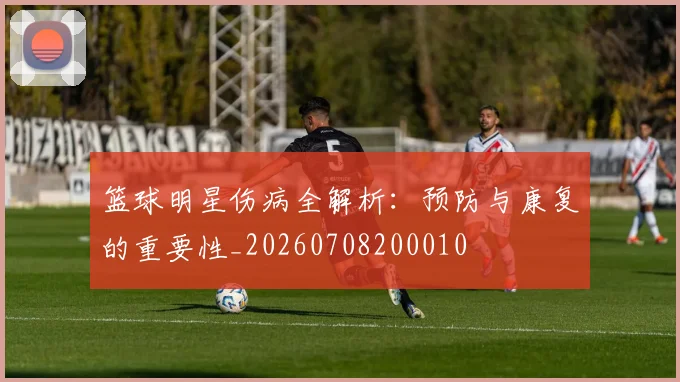 篮球明星伤病全解析：预防与康复的重要性_20260708200010