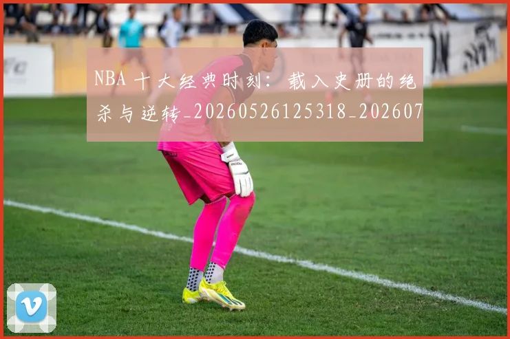 NBA 十大经典时刻:载入史册的绝杀与逆转_20260526125318_20260701214909_20260714203809