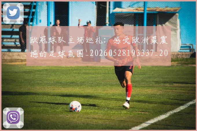欧冠球队主场巡礼：感受欧洲最震撼的足球氛围_20260528193337_20260801164511