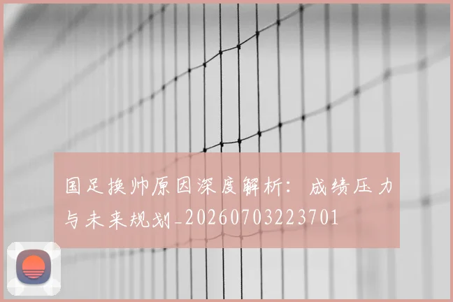 国足换帅原因深度解析:成绩压力与未来规划_20260703223701