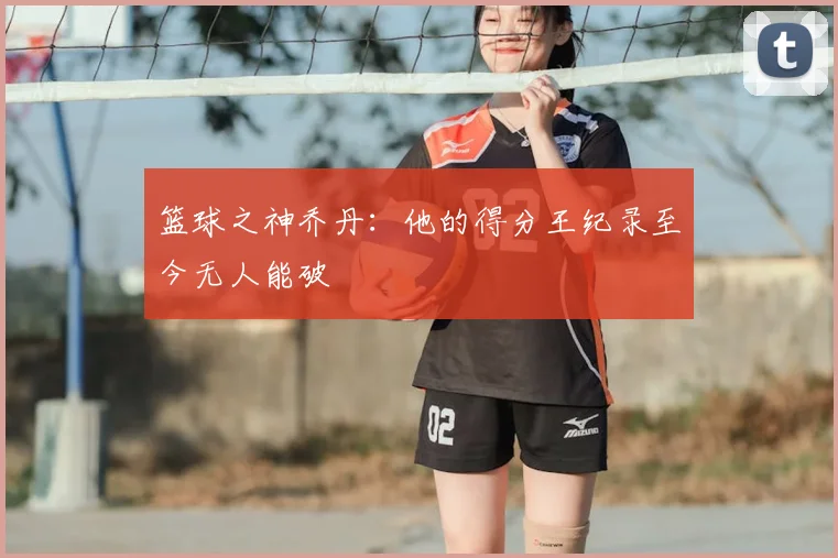 篮球之神乔丹:他的得分王纪录至今无人能破