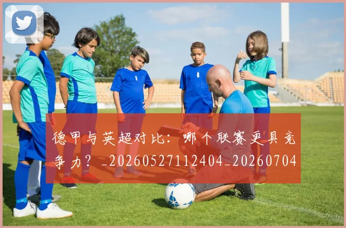 德甲与英超对比:哪个联赛更具竞争力?_20260527112404_20260704172716_20260722160636
