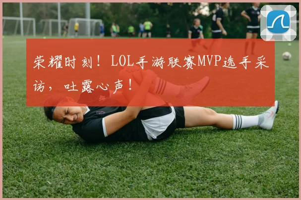 荣耀时刻！LOL手游联赛MVP选手采访，吐露心声！