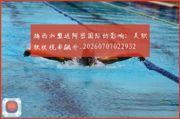 梅西加盟迈阿密国际的影响：美职联收视率飙升_20260707022932