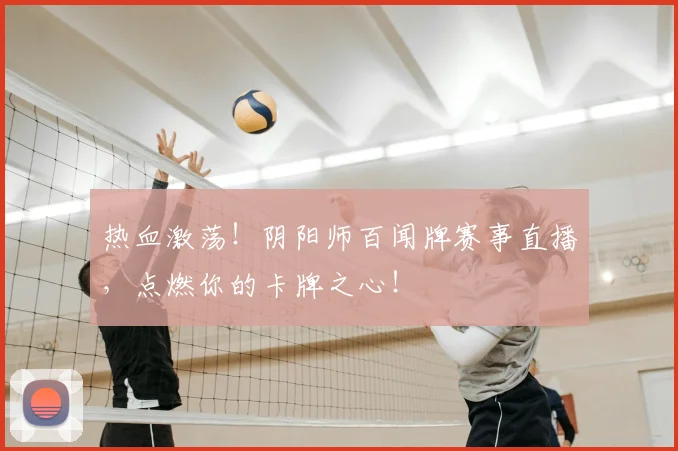 热血激荡!阴阳师百闻牌赛事直播,点燃你的卡牌之心!