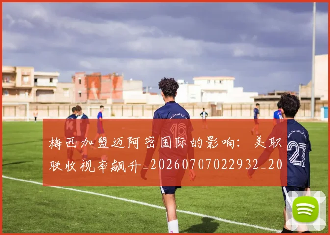梅西加盟迈阿密国际的影响：美职联收视率飙升_20260707022932_20260731180549