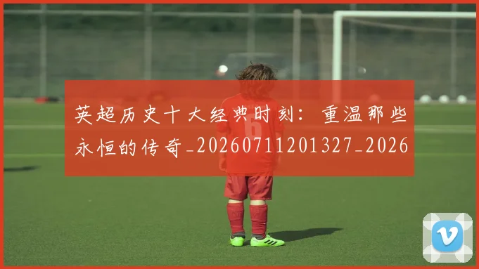 英超历史十大经典时刻:重温那些永恒的传奇_20260711201327_20260803144905