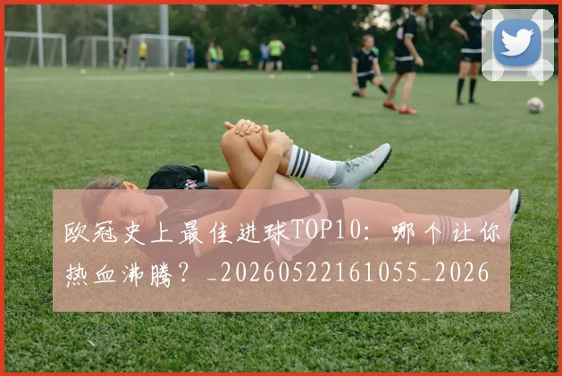 欧冠史上最佳进球TOP10：哪个让你热血沸腾？_20260522161055_20260707150706