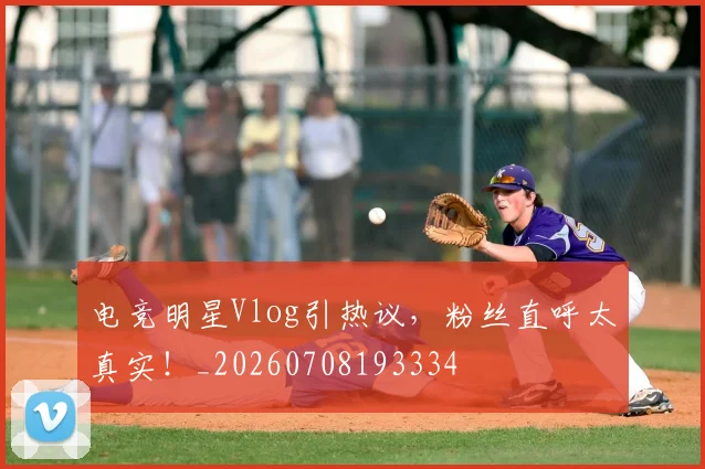 电竞明星Vlog引热议，粉丝直呼太真实！_20260708193334
