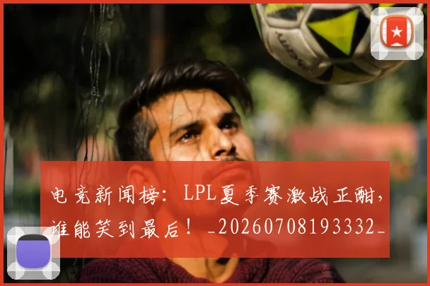 电竞新闻榜:LPL夏季赛激战正酣,谁能笑到最后!_20260708193332_20260802162434