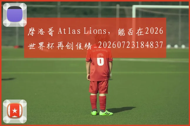 摩洛哥 Atlas Lions，能否在2026世界杯再创佳绩_20260723184837